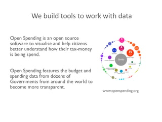 www.openspending.org	

!
!
!
Open Spending is an open source	

software to visualise and help citizens
better understand how their tax-money
is being spend.	

!
!
Open Spending features the budget and
spending data from dozens of
Governments from around the world to
become more transparent.	

!
We	
  build	
  tools	
  to	
  work	
  with	
  data
 