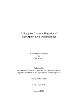 A Study on Dynamic Detection of
      Web Application Vulnerabilities




                 A Dissertation Presented
                            by
                      Yuji Kosuga




                         Submitted to
the School of Science for Open and Environmental Systems
 in partial fulﬁllment of the requirements for the degree of


                  Doctor of Philosophy


                    at Keio University


                       August 2011
 