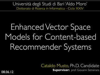 Università degli Studi di Bari ‘Aldo Moro’
           Dottorato di Ricerca in Informatica - Ciclo XXIV




   Enhanced Vector Space
  Models for Content-based
   Recommender Systems
                            Cataldo Musto, Ph.D. Candidate
                                    Supervisor: prof. Giovanni Semeraro
08.06.12
 