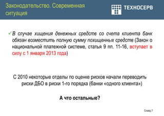Законодательство. Современная
ситуация


В случае хищения денежных средств со счета клиента банк
 обязан возместить полную сумму похищенных средств (Закон о
 национальной платежной системе, статья 9 пп. 11-16, вступает в
 силу с 1 января 2013 года)



  С 2010 некоторые отделы по оценке рисков начали переводить
      риски ДБО в риски 1-го порядка (банки «одного клиента»)

                      А что остальные?

                                                           Слайд 7
 