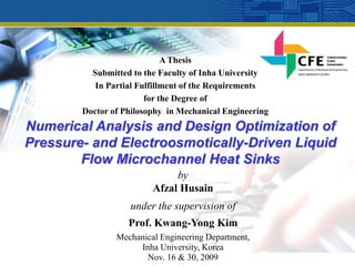 A Thesis
          Submitted to the Faculty of Inha University
           In Partial Fulfillment of the Requirements
                        for the Degree of
        Doctor of Philosophy in Mechanical Engineering
Numerical Analysis and Design Optimization of
Pressure- and Electroosmotically-Driven Liquid
        Flow Microchannel Heat Sinks
                              by
                         Afzal Husain
                   under the supervision of
                   Prof. Kwang-Yong Kim
                Mechanical Engineering Department,
                     Inha University, Korea
                       Nov. 16 & 30, 2009
 