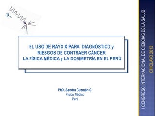 PhD. Sandra Guzmán C.
Físico Médico
Perú

CHICLAYO 2013

I CONGRESO INTERNACIONAL DE CIENCIAS DE LA SALUD

EL USO DE RAYO X PARA DIAGNÓSTICO y
RIESGOS DE CONTRAER CÁNCER
LA FÍSICA MÉDICA y LA DOSIMETRÍA EN EL PERÚ

 