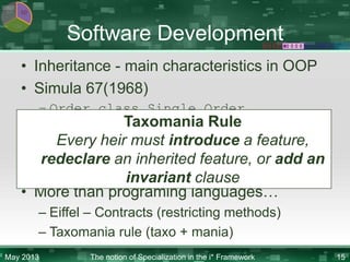 KR

SD
CM

Software Development

• Inheritance - main characteristics in OOP
• Simula 67(1968)
– Order class Single Order

Taxomania Rule
• Nowadays
Every heir must introduce a feature,
– Java, C# - overrides for methods
redeclare an inherited feature, or add an
– Visual Basic – shadows
invariant clause
• More than programing languages…
– Eiffel – Contracts (restricting methods)
– Taxomania rule (taxo + mania)
May 2013

The notion of Specialization in the i* Framework

15

 