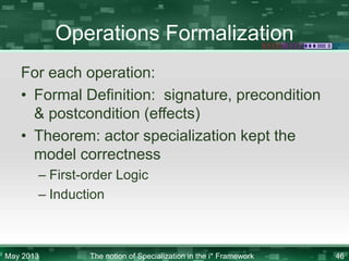Operations Formalization
For each operation:
• Formal Definition: signature, precondition
& postcondition (effects)
• Theorem: actor specialization kept the
model correctness
– First-order Logic
– Induction

May 2013

The notion of Specialization in the i* Framework

46

 
