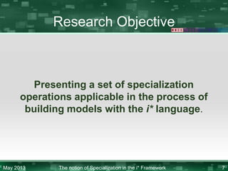 Research Objective

Presenting a set of specialization
operations applicable in the process of
building models with the i* language.

May 2013

The notion of Specialization in the i* Framework

7

 