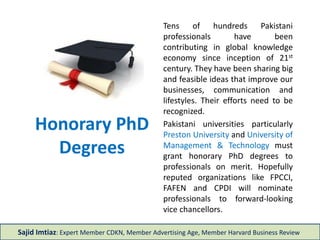 Honorary PhD
Degrees
Tens of hundreds Pakistani
professionals have been
contributing in global knowledge
economy since inception of 21st
century. They have been sharing big
and feasible ideas that improve our
businesses, communication and
lifestyles. Their efforts need to be
recognized.
Pakistani universities particularly
Preston University and University of
Management & Technology must
grant honorary PhD degrees to
professionals on merit. Hopefully
reputed organizations like FPCCI,
FAFEN and CPDI will nominate
professionals to forward-looking
vice chancellors.
Sajid Imtiaz: Expert Member CDKN, Member Advertising Age, Member Harvard Business Review
 
