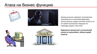 Атака на бизнес функцию
Злоумышленник заражает пользователя
приложения по неконтролируемому
каналу данных, крадет учетную запись и от
его имени выполняет операции по
переводу средств. При этом
Нарушение процессной и исполняемой
логики не происходит, однако ущерб
нанесен.
 