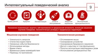 Технология позволяющая защитить веб-приложение от вредоносной активности, используя машинное
изучение поведения, технологическую разведку и продвинутую корреляцию.
Интеллектуальный поведенческий анализ
219
Краулинг Отказ в
обслуживании
АвтоматизацияКража учетки Вирусное
заражение
Эксплуатация
функциональности
Машинное изучение поведения
• Уникальность запросов
• Статистика кодов ответа
• Связанные события безопасности
• Используемые методы
• Время ответа
• Временные рамки взаимодействия
• Переходы по приложению
Технологическая разведка
• Отслеживание мыши
• Сканирование устройства
• Сканирование браузерного окружения
• Доступ к скрытому от глаз функционалу
• Попытка эксплуатации симулируемых уязви
• Использование репарационных баз
 