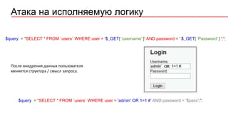 $query = "SELECT * FROM `users` WHERE user = '$_GET[ 'username' ]' AND password = ' $_GET[ ‘Password' ] ';";
$query = "SELECT * FROM `users` WHERE user = 'admin’ OR 1=1 #' AND password = '$pass';";
Атака на исполняемую логику
После внедрения данных пользователя
меняется структура / смысл запроса.
 