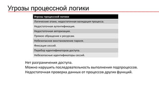 Угрозы процессной логики
Логические атаки, недостаточная валидация процесса.
Недостаточная аутентификация.
Недостаточная авторизация.
Прямое обращение к ресурсам.
Небезопасное восстановление пароля.
Фиксация сессий.
Перебор идентификаторов доступа.
Небезопасные идентификаторы сессий.
Нет разграничения доступа.
Можно нарушить последовательность выполнения подпроцессов.
Недостаточная проверка данных от процессов других функций.
Угрозы процессной логики
 