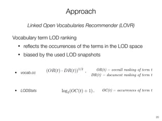 Approach
Linked Open Vocabularies Recommender (LOVR)
Vocabulary term LOD ranking
• reﬂects the occurrences of the terms in the LOD space
• biased by the used LOD snapshots
20
OR(t) = overall ranking of term t
DR(t) = document ranking of term t
,
OC(t) = occurrences of term t,
• vocab.cc
• LODStats
 