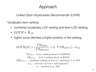 Approach
Linked Open Vocabularies Recommender (LOVR)
Vocabulary term ranking
• combines vocabulary LOV ranking and term LOD ranking
•
• higher score denotes a higher position in the ranking
21
TRLOD,t = term t ranking based on LODStats
TRBTCD,t = term t ranking based on BTCD
VSRLOV,V = vocabulary ranking of term’s t vocabulary V in LOV
ret,k = relevance of term t with keyword k 
a = constant (e.g. 100)
 