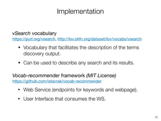 Implementation
vSearch vocabulary 
https://purl.org/vsearch, http://lov.okfn.org/dataset/lov/vocabs/vsearch
• Vocabulary that facilitates the description of the terms
discovery output.
• Can be used to describe any search and its results.

Vocab-recommender framework (MIT License) 
https://github.com/istavrak/vocab-recommender

• Web Service (endpoints for keywords and webpage).
• User Interface that consumes the WS.
25
 