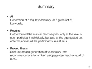 Summary
• Aim 
Generation of a result vocabulary for a given set of
keywords.

• Results 
Outperformed the manual discovery not only at the level of
each participant individually, but also at the aggregated set
of terms across all the participants’ result sets.
• Proved thesis 
Semi-automatic generation of vocabulary term
recommendations for a given webpage can reach a recall of
80%.
33
 