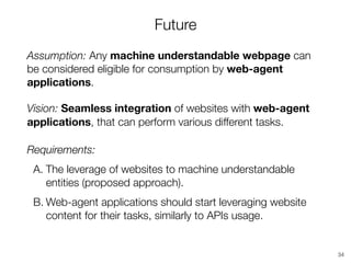 Future
Assumption: Any machine understandable webpage can
be considered eligible for consumption by web-agent
applications.
Vision: Seamless integration of websites with web-agent
applications, that can perform various different tasks.
Requirements:
A. The leverage of websites to machine understandable
entities (proposed approach).
B. Web-agent applications should start leveraging website
content for their tasks, similarly to APIs usage.
34
 