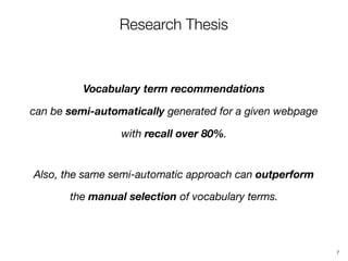 Research Thesis
Vocabulary term recommendations 
can be semi-automatically generated for a given webpage
with recall over 80%.
Also, the same semi-automatic approach can outperform 
the manual selection of vocabulary terms.
7
 