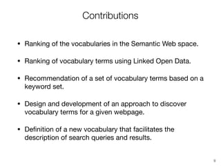 Contributions
• Ranking of the vocabularies in the Semantic Web space.

• Ranking of vocabulary terms using Linked Open Data.

• Recommendation of a set of vocabulary terms based on a
keyword set.

• Design and development of an approach to discover
vocabulary terms for a given webpage.

• Deﬁnition of a new vocabulary that facilitates the
description of search queries and results.
9
 