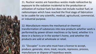 11. Nuclear wastes are hazardous wastes made radioactive by
exposure to the radiation incidental to the production or
utilization of nuclear fuels but does not include nuclear fuel, or
radioisotopes which have reached the final stage of fabrication
to be usable for any scientific, medical, agricultural, commercial,
or industrial purpose.
12. Manufacture means the mechanical or chemical
transformation of substances into new products whether work is
performed by power-driven machines or by hand, whether it is
done in a factory or in the worker’s home, and whether the
products are sold at wholesale or retail.
13. "Occupier" is one who must have a license to accept,
produce, generate, store, treat, recycle, reprocess, process,
manufacture or dispose of hazardous waste.
 