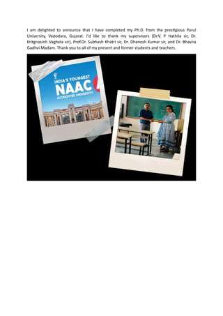 I am delighted to announce that I have completed my Ph.D. from the prestigious Parul
University, Vadodara, Gujarat. I'd like to thank my supervisors (Dr.V. P Hathila sir, Dr.
Kritgnasinh Vaghela sir), Prof.Dr. Subhash Khatri sir, Dr. Dhanesh Kumar sir, and Dr. Bhavna
Gadhvi Madam. Thank you to all of my present and former students and teachers.
 