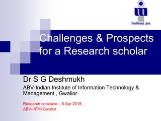 Challenges & Prospects
for a Research scholar
Dr S G Deshmukh
ABV-Indian Institute of Information Technology &
Management , Gwalior
Research conclave – 5 Apr 2018 ,
ABV-IIITM Gwalior
 