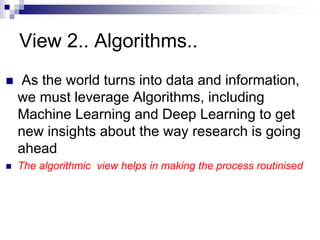 View 2.. Algorithms..
 As the world turns into data and information,
we must leverage Algorithms, including
Machine Learning and Deep Learning to get
new insights about the way research is going
ahead
 The algorithmic view helps in making the process routinised
 