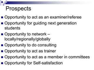 Prospects
 Opportunity to act as an examiner/referee
 Opportunity for guiding next generation
students
 Opportunity to network –
locally/regionally/globally
 Opportunity to do consulting
 Opportunity to act as trainer
 Opportunity to act as a member in committees
 Opportunity for Self-satisfaction
 