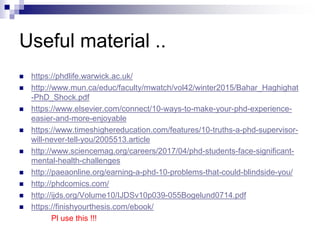 Useful material ..
 https://phdlife.warwick.ac.uk/
 http://www.mun.ca/educ/faculty/mwatch/vol42/winter2015/Bahar_Haghighat
-PhD_Shock.pdf
 https://www.elsevier.com/connect/10-ways-to-make-your-phd-experience-
easier-and-more-enjoyable
 https://www.timeshighereducation.com/features/10-truths-a-phd-supervisor-
will-never-tell-you/2005513.article
 http://www.sciencemag.org/careers/2017/04/phd-students-face-significant-
mental-health-challenges
 http://paeaonline.org/earning-a-phd-10-problems-that-could-blindside-you/
 http://phdcomics.com/
 http://ijds.org/Volume10/IJDSv10p039-055Bogelund0714.pdf
 https://finishyourthesis.com/ebook/
Pl use this !!!
 