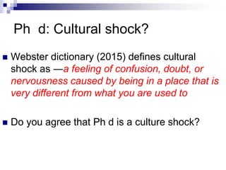 Ph d: Cultural shock?
 Webster dictionary (2015) defines cultural
shock as ―a feeling of confusion, doubt, or
nervousness caused by being in a place that is
very different from what you are used to
 Do you agree that Ph d is a culture shock?
 