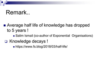 Remark..
 Average half life of knowledge has dropped
to 5 years !
 Salim Ismail (co-author of Exponential Organisations)
 Knowledge decays !
 https://www.fs.blog/2018/03/half-life/
 