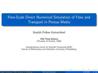 Pore-Scale Direct Numerical Simulation of Flow and
                        Transport in Porous Media

                                                       Sreejith Pulloor Kuttanikkad

                                                              PhD Thesis Defence
                                                          (Thursday 15 October, 2009)


                                      Interdisciplinary Centre for Scientiﬁc Computing (IWR)
                                  Faculty of Mathematics and Informatics, University of Heidelberg




Sreejith Kuttanikkad (IWR, University of Heidelberg)            Pore-Scale Simulation                15.10.2009   1 / 36
 