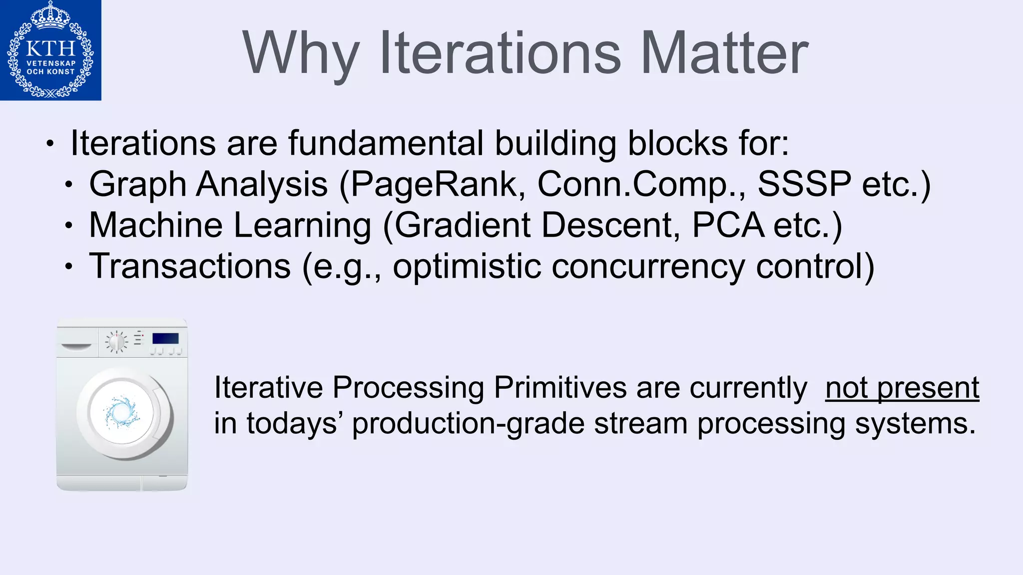 Why Iterations Matter
• Iterations are fundamental building blocks for:
• Graph Analysis (PageRank, Conn.Comp., SSSP etc.)
• Machine Learning (Gradient Descent, PCA etc.)
• Transactions (e.g., optimistic concurrency control)
Iterative Processing Primitives are currently not present
in todays’ production-grade stream processing systems.
 