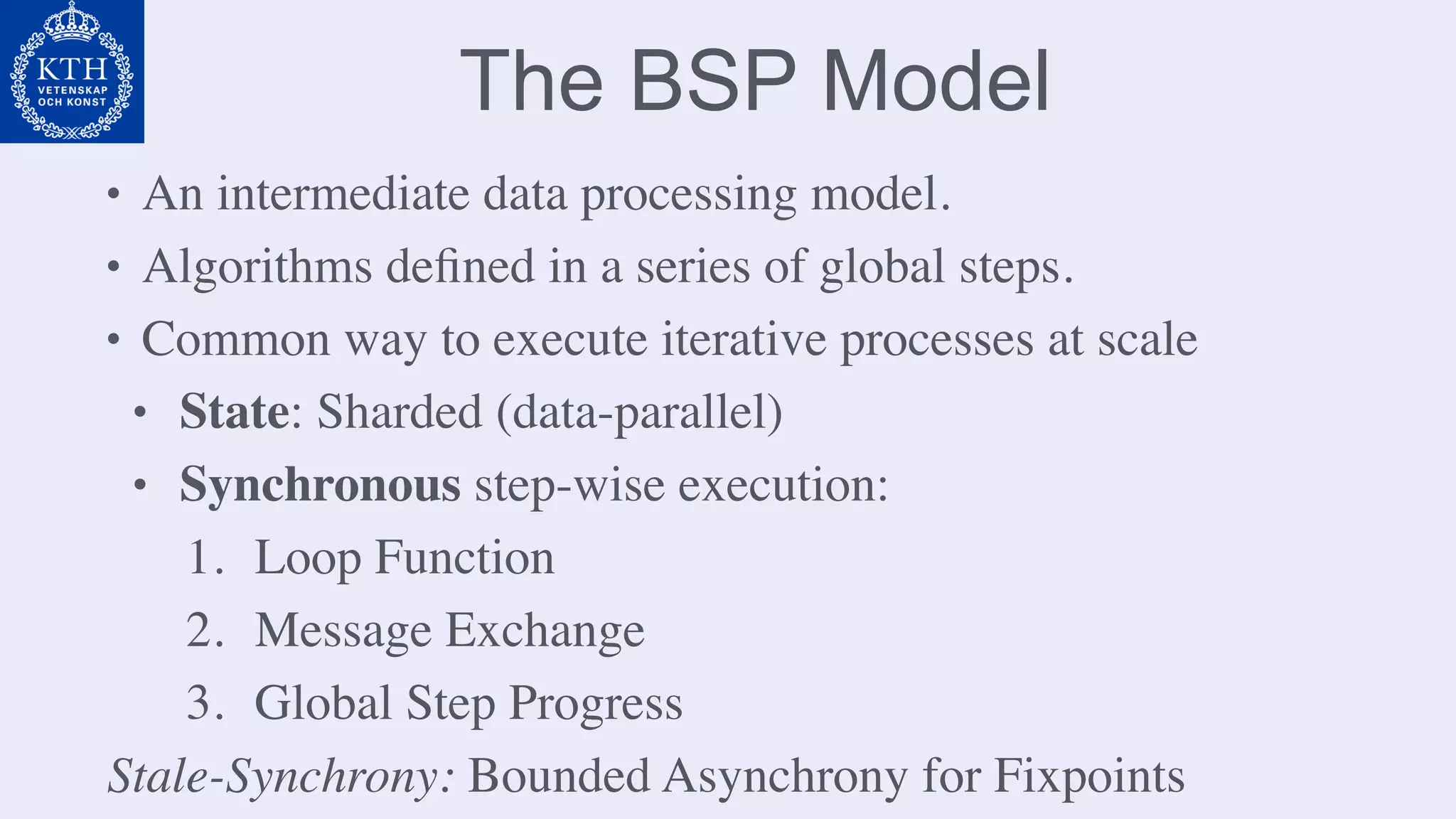 The BSP Model
• An intermediate data processing model.
• Algorithms deﬁned in a series of global steps.
• Common way to execute iterative processes at scale
• State: Sharded (data-parallel)
• Synchronous step-wise execution:
1. Loop Function
2. Message Exchange
3. Global Step Progress
Stale-Synchrony: Bounded Asynchrony for Fixpoints
 