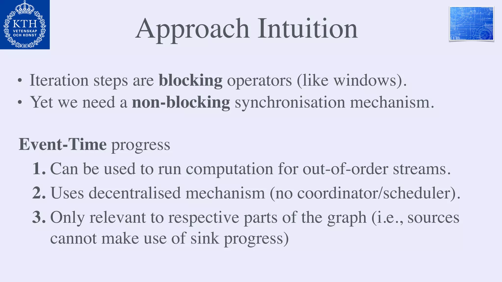 Approach Intuition
• Iteration steps are blocking operators (like windows).
• Yet we need a non-blocking synchronisation mechanism.
Event-Time progress
1. Can be used to run computation for out-of-order streams.
2. Uses decentralised mechanism (no coordinator/scheduler).
3. Only relevant to respective parts of the graph (i.e., sources
cannot make use of sink progress)
 
