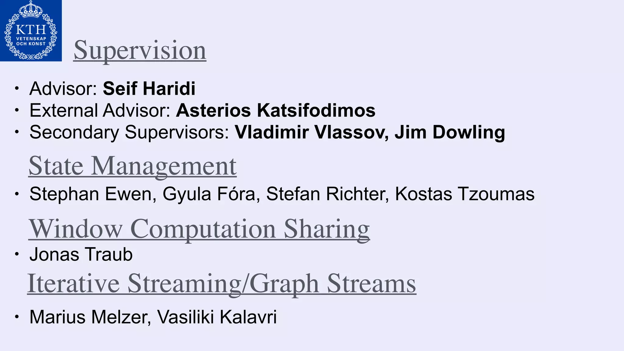 Supervision
• Advisor: Seif Haridi
• External Advisor: Asterios Katsifodimos
• Secondary Supervisors: Vladimir Vlassov, Jim Dowling
• Stephan Ewen, Gyula Fóra, Stefan Richter, Kostas Tzoumas
State Management
• Jonas Traub
Window Computation Sharing
• Marius Melzer, Vasiliki Kalavri
Iterative Streaming/Graph Streams
 