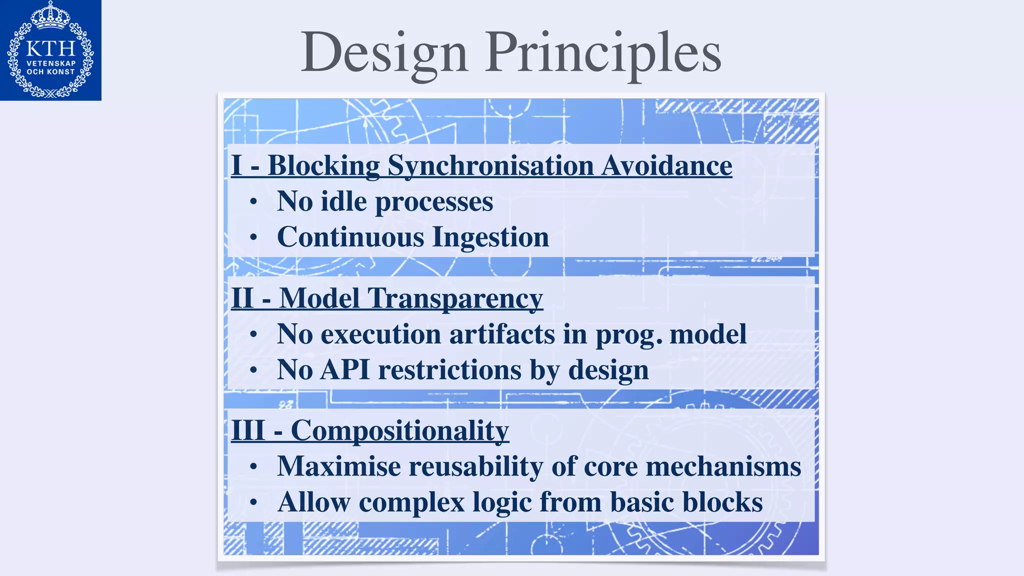 Design Principles
I - Blocking Synchronisation Avoidance
• No idle processes
• Continuous Ingestion
II - Model Transparency
• No execution artifacts in prog. model
• No API restrictions by design
III - Compositionality
• Maximise reusability of core mechanisms
• Allow complex logic from basic blocks
 