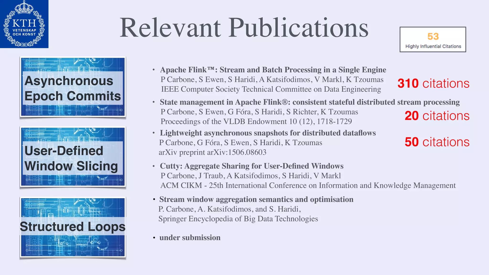 Relevant Publications
Asynchronous
Epoch Commits
• Apache Flink™: Stream and Batch Processing in a Single Engine
P Carbone, S Ewen, S Haridi, A Katsifodimos, V Markl, K Tzoumas
IEEE Computer Society Technical Committee on Data Engineering
• Lightweight asynchronous snapshots for distributed dataﬂows
P Carbone, G Fóra, S Ewen, S Haridi, K Tzoumas
arXiv preprint arXiv:1506.08603
• State management in Apache Flink®: consistent stateful distributed stream processing
P Carbone, S Ewen, G Fóra, S Haridi, S Richter, K Tzoumas
Proceedings of the VLDB Endowment 10 (12), 1718-1729
310 citations
50 citations
20 citations
User-Deﬁned
Window Slicing • Cutty: Aggregate Sharing for User-Deﬁned Windows
P Carbone, J Traub, A Katsifodimos, S Haridi, V Markl
ACM CIKM - 25th International Conference on Information and Knowledge Management
• Stream window aggregation semantics and optimisation
P. Carbone, A. Katsifodimos, and S. Haridi,
Springer Encyclopedia of Big Data Technologies
Structured Loops
• under submission
 