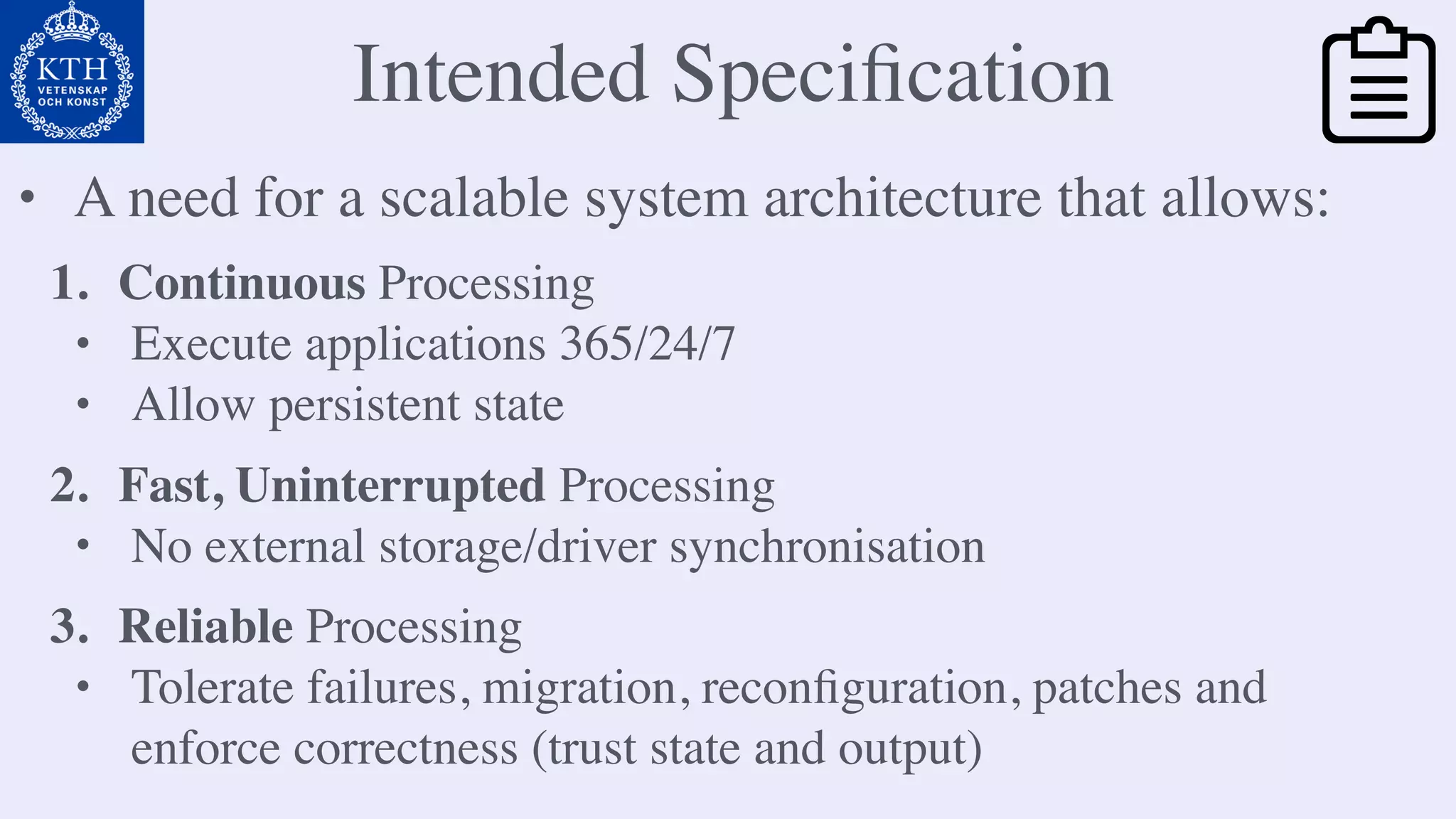 Intended Speciﬁcation
1. Continuous Processing
• Execute applications 365/24/7
• Allow persistent state
• A need for a scalable system architecture that allows:
2. Fast, Uninterrupted Processing
• No external storage/driver synchronisation
3. Reliable Processing
• Tolerate failures, migration, reconﬁguration, patches and
enforce correctness (trust state and output)
 