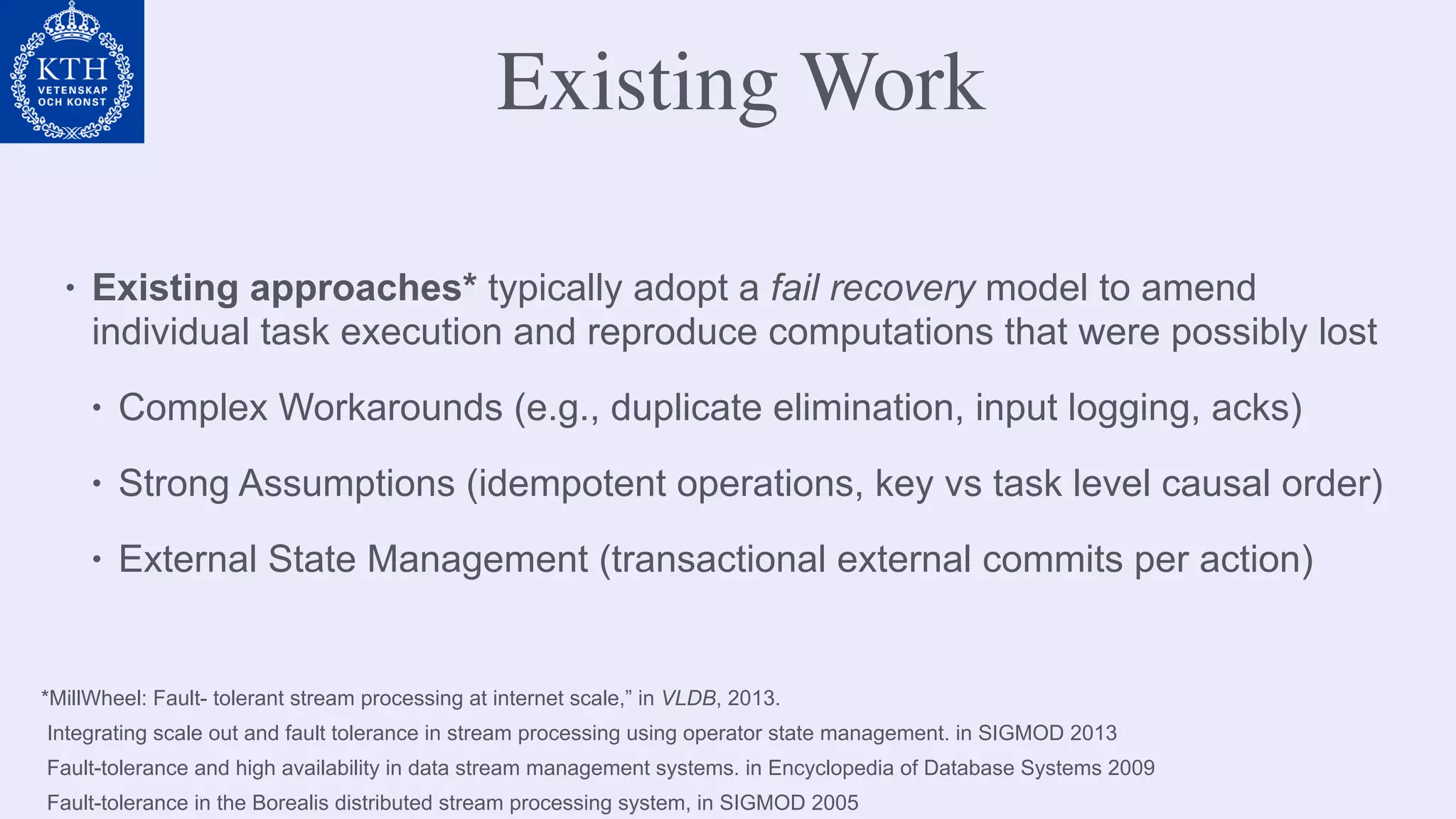 *MillWheel: Fault- tolerant stream processing at internet scale,” in VLDB, 2013.
Integrating scale out and fault tolerance in stream processing using operator state management. in SIGMOD 2013
Fault-tolerance and high availability in data stream management systems. in Encyclopedia of Database Systems 2009
Fault-tolerance in the Borealis distributed stream processing system, in SIGMOD 2005 
Existing Work
• Existing approaches* typically adopt a fail recovery model to amend
individual task execution and reproduce computations that were possibly lost
• Complex Workarounds (e.g., duplicate elimination, input logging, acks)
• Strong Assumptions (idempotent operations, key vs task level causal order)
• External State Management (transactional external commits per action)
 
