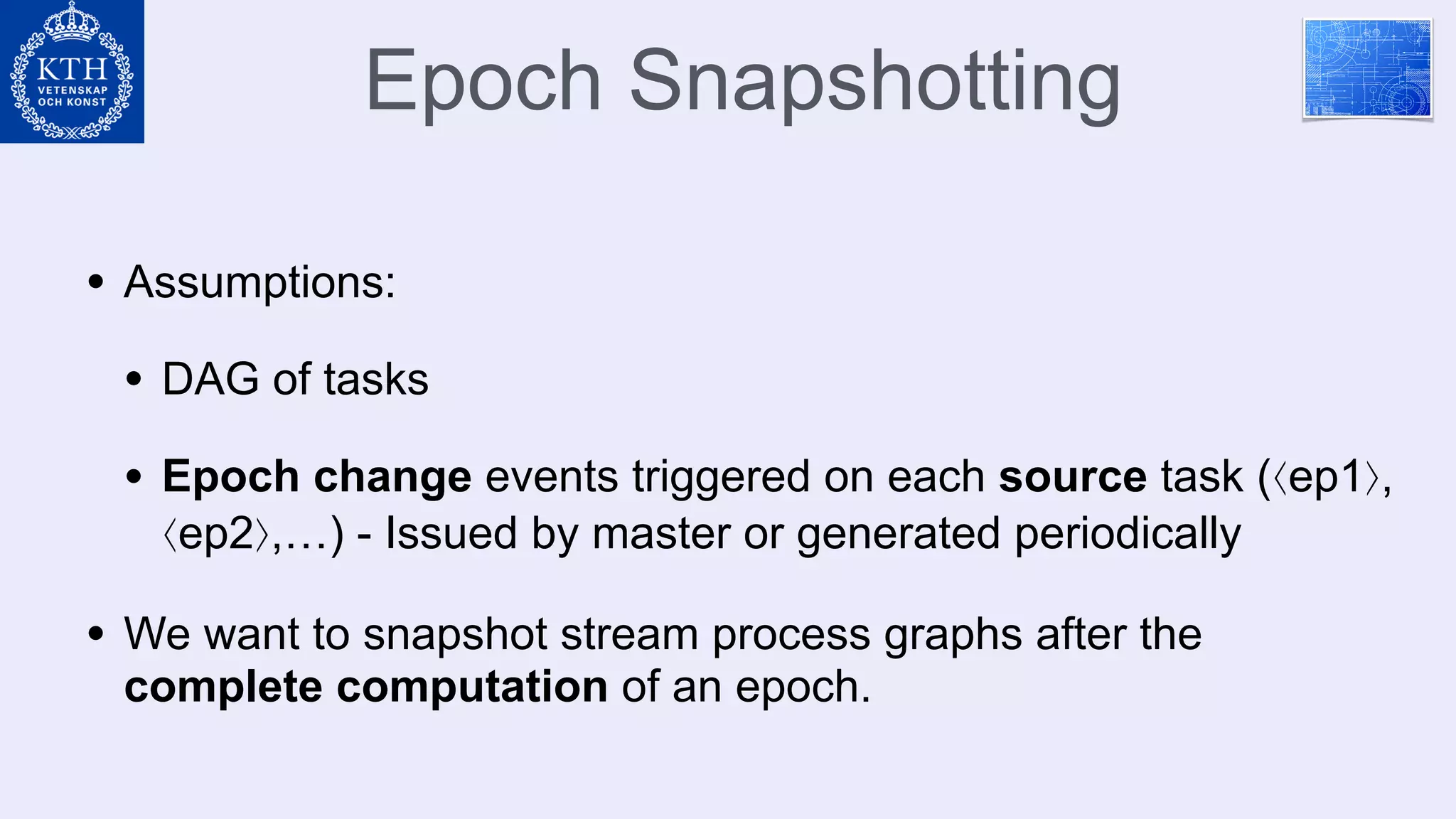 Epoch Snapshotting
• Assumptions:
• DAG of tasks
• Epoch change events triggered on each source task (⟨ep1⟩,
⟨ep2⟩,…) - Issued by master or generated periodically
• We want to snapshot stream process graphs after the
complete computation of an epoch.
 
