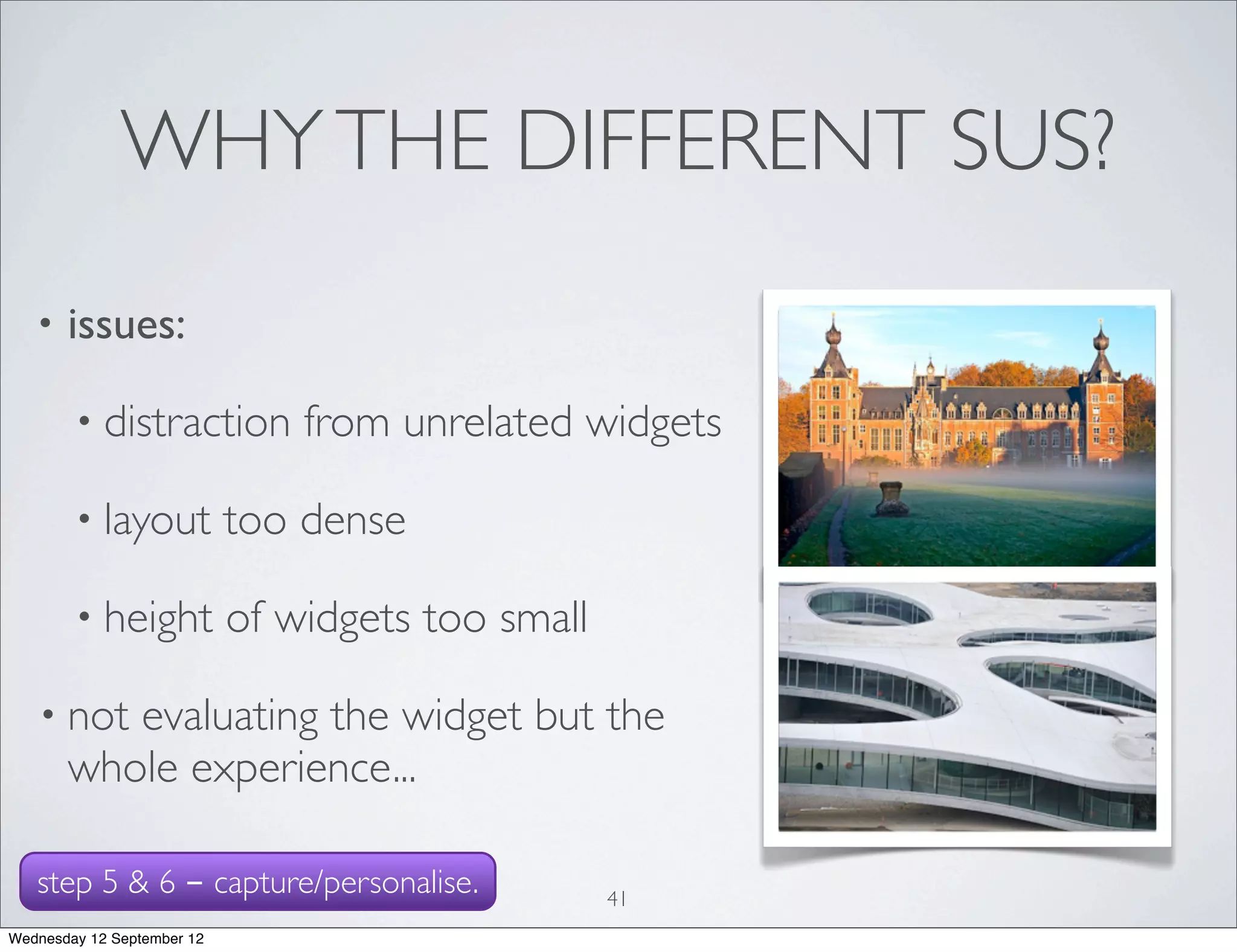 WHY THE DIFFERENT SUS?
   •   issues:

        • distraction           from unrelated widgets

        • layout            too dense

        • height            of widgets too small

   • not  evaluating the widget but the
       whole experience...

   step 5 & 6 - capture/personalise.               41
Wednesday 12 September 12
 