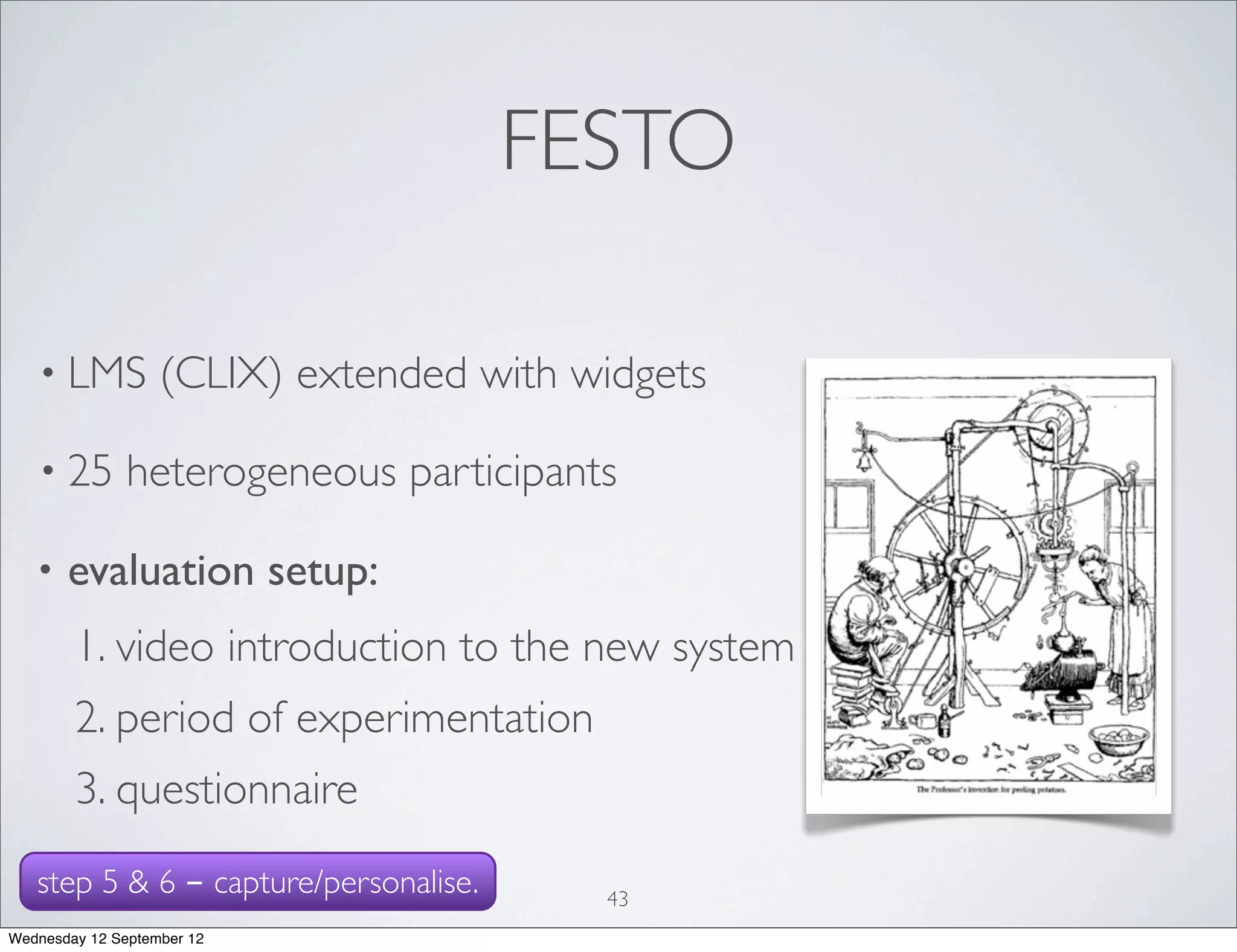 FESTO

   • LMS           (CLIX) extended with widgets

   • 25        heterogeneous participants

   •   evaluation setup:
        1. video introduction to the new system
        2. period of experimentation
        3. questionnaire
   step 5 & 6 - capture/personalise.     43
Wednesday 12 September 12
 