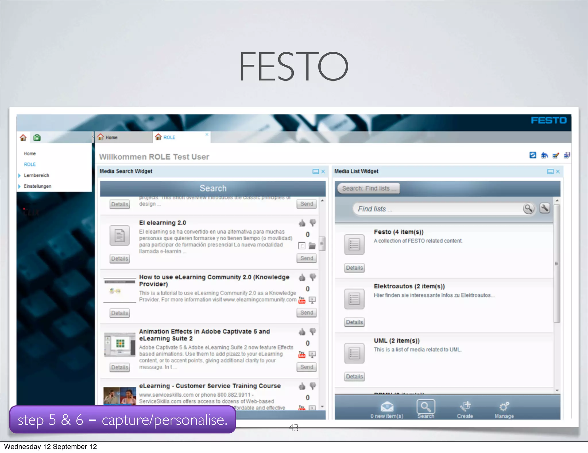 FESTO

   • LMS           (CLIX) extended with widgets

   • 25        heterogeneous participants

   •   evaluation setup:
        1. video introduction to the new system
        2. period of experimentation
        3. questionnaire
   step 5 & 6 - capture/personalise.     43
Wednesday 12 September 12
 