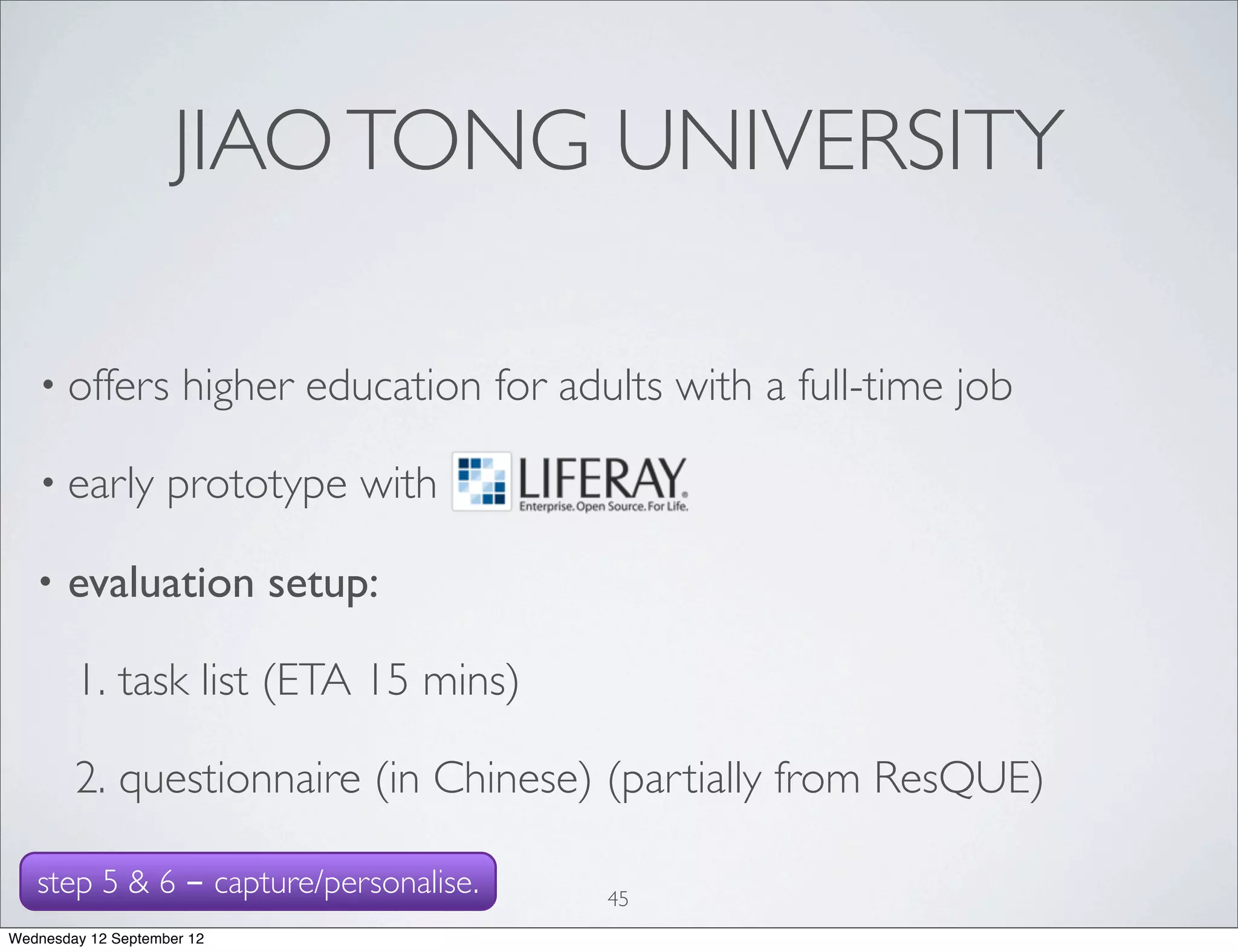 JIAO TONG UNIVERSITY

   • offers           higher education for adults with a full-time job

   • early          prototype with

   •   evaluation setup:

        1. task list (ETA 15 mins)

        2. questionnaire (in Chinese) (partially from ResQUE)

   step 5 & 6 - capture/personalise.          45
Wednesday 12 September 12
 