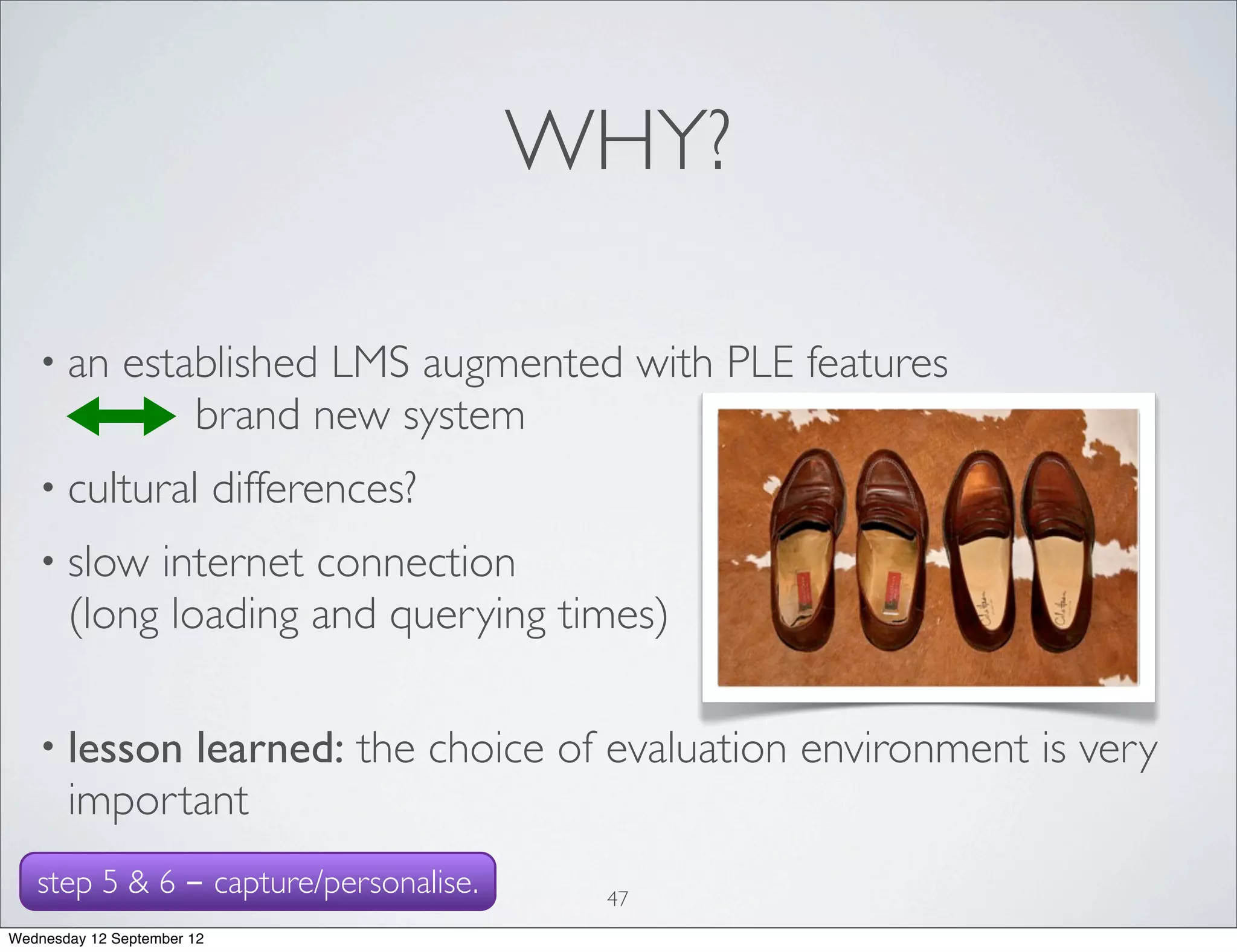 WHY?

   • an       established LMS augmented with PLE features
                  brand new system
   • cultural               differences?
   • slow   internet connection
       (long loading and querying times)

   • lesson  learned: the choice of evaluation environment is very
       important
   step 5 & 6 - capture/personalise.        47
Wednesday 12 September 12
 