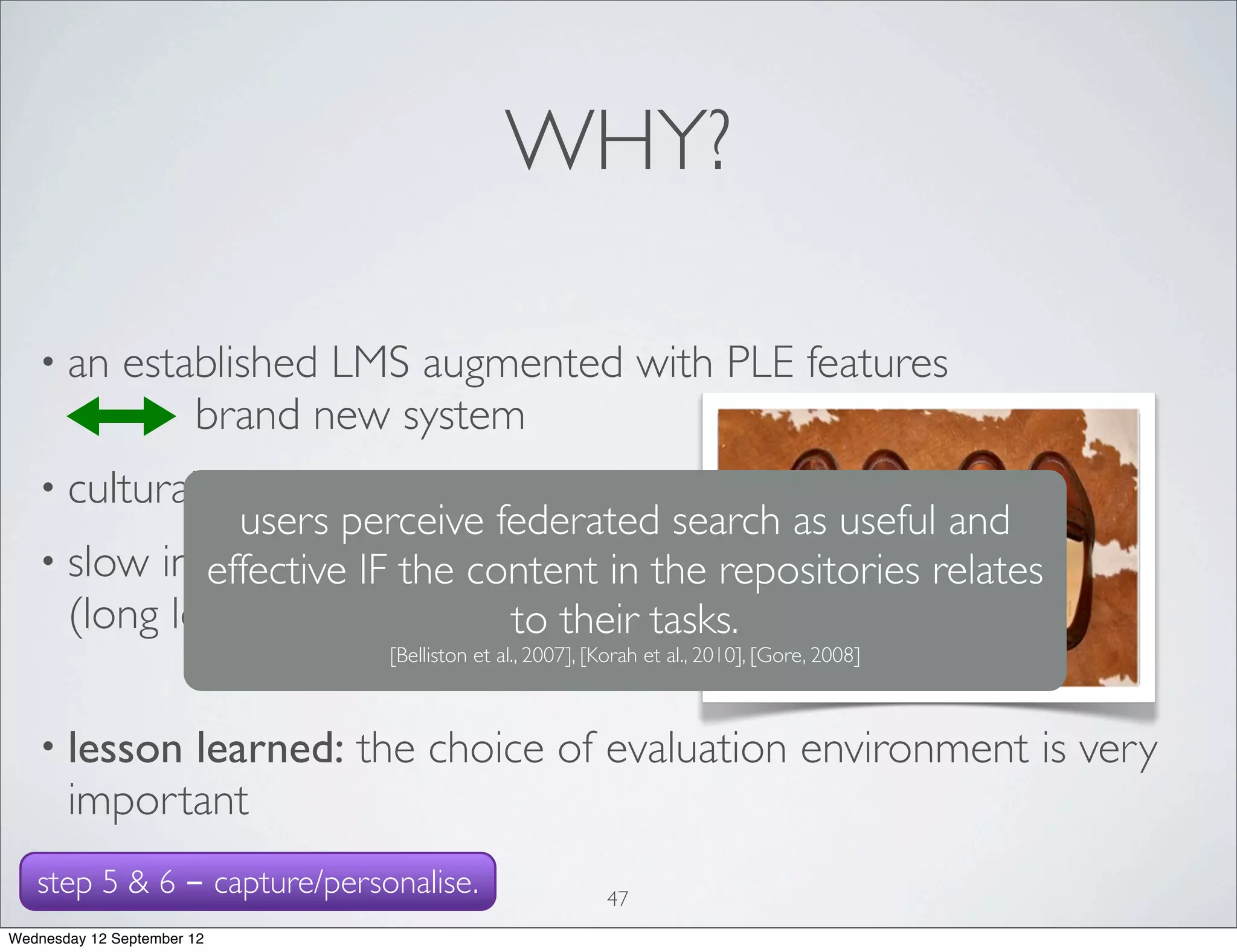 WHY?

   • an       established LMS augmented with PLE features
                  brand new system
   • cultural               differences?
               users perceive federated search as useful and
   • slow internet connection
             effective IF the content in the repositories relates
     (long loading and querying times)
                                to their tasks.
                                      [Belliston et al., 2007], [Korah et al., 2010], [Gore, 2008]



   • lesson  learned: the choice of evaluation environment is very
       important
   step 5 & 6 - capture/personalise.                             47
Wednesday 12 September 12
 