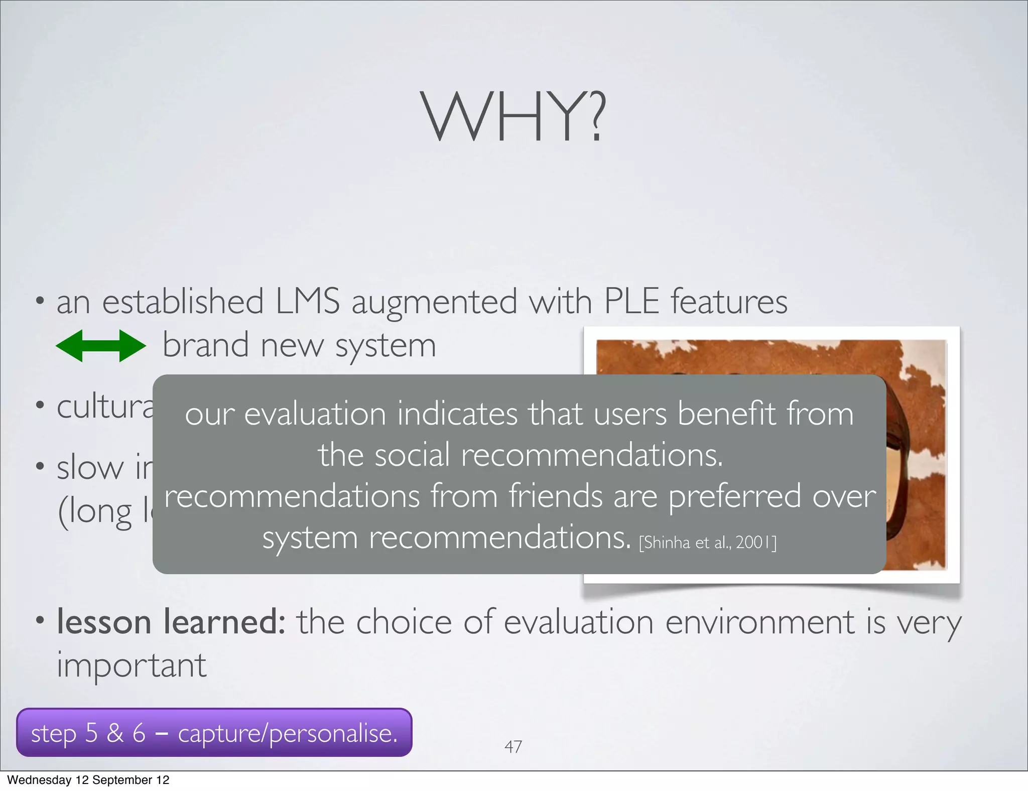 WHY?

   • an       established LMS augmented with PLE features
                  brand new system
   • cultural differences?
              our evaluation indicates that users beneﬁt from
                users perceive federated search as useful and
   • slow internet connection recommendations.
                          the social
              effective IF the content in the repositories relates
             recommendations from friends are preferred over
     (long loading and querying times)     to their tasks.
                     system recommendations. [Shinha et al., 2001]
                           [Belliston et al., 2007], [Korah et al., 2010], [Gore, 2008]



   • lesson  learned: the choice of evaluation environment is very
       important
   step 5 & 6 - capture/personalise.              47
Wednesday 12 September 12
 