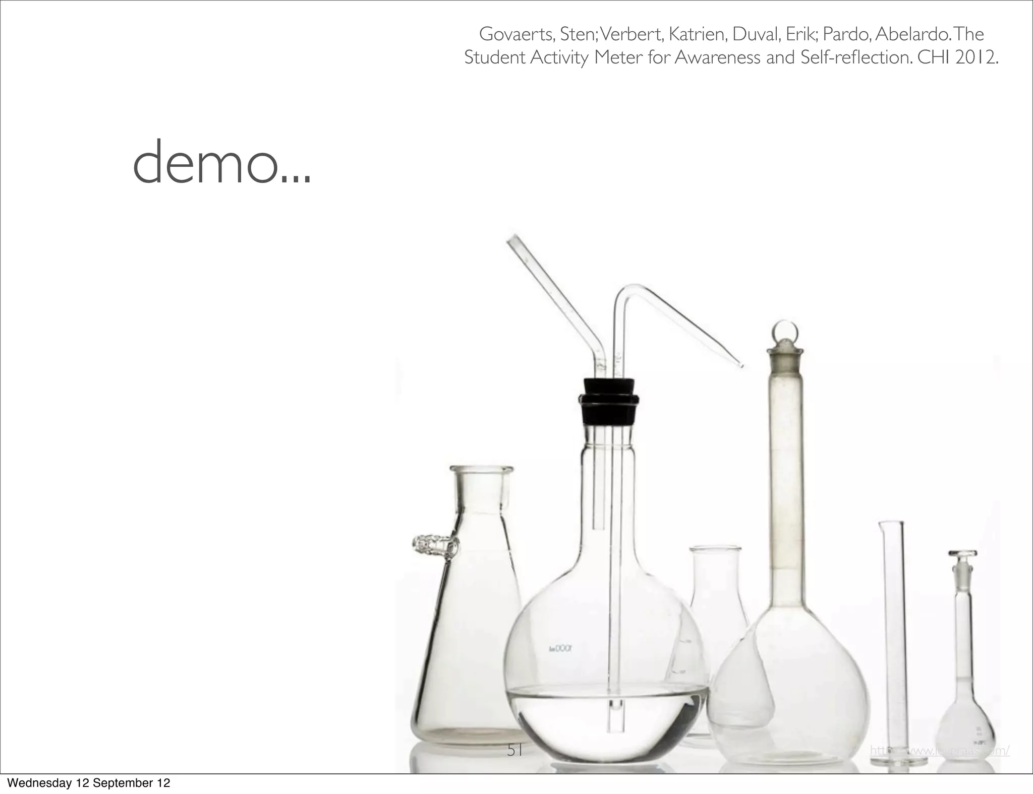 Govaerts, Sten; Verbert, Katrien, Duval, Erik; Pardo, Abelardo. The
                             Student Activity Meter for Awareness and Self-reﬂection. CHI 2012.




                   demo...




                                  51                                             http://www.leveraas.com/

Wednesday 12 September 12
 