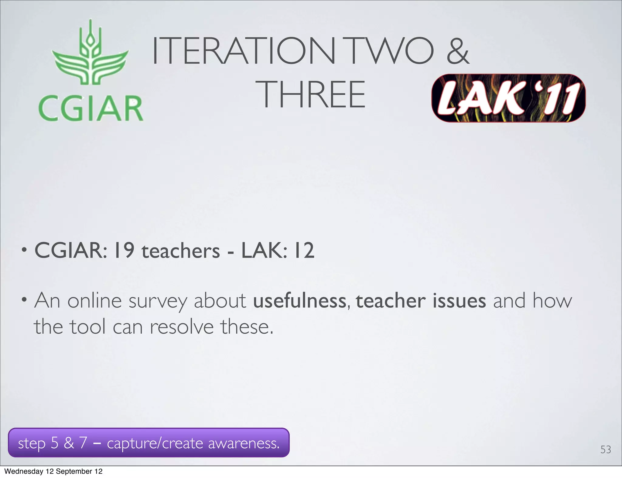 ITERATION TWO &
                                  THREE


   • CGIAR: 19              teachers - LAK: 12

   • An    online survey about usefulness, teacher issues and how
       the tool can resolve these.



   step 5 & 7 - capture/create awareness.                           53
Wednesday 12 September 12
 