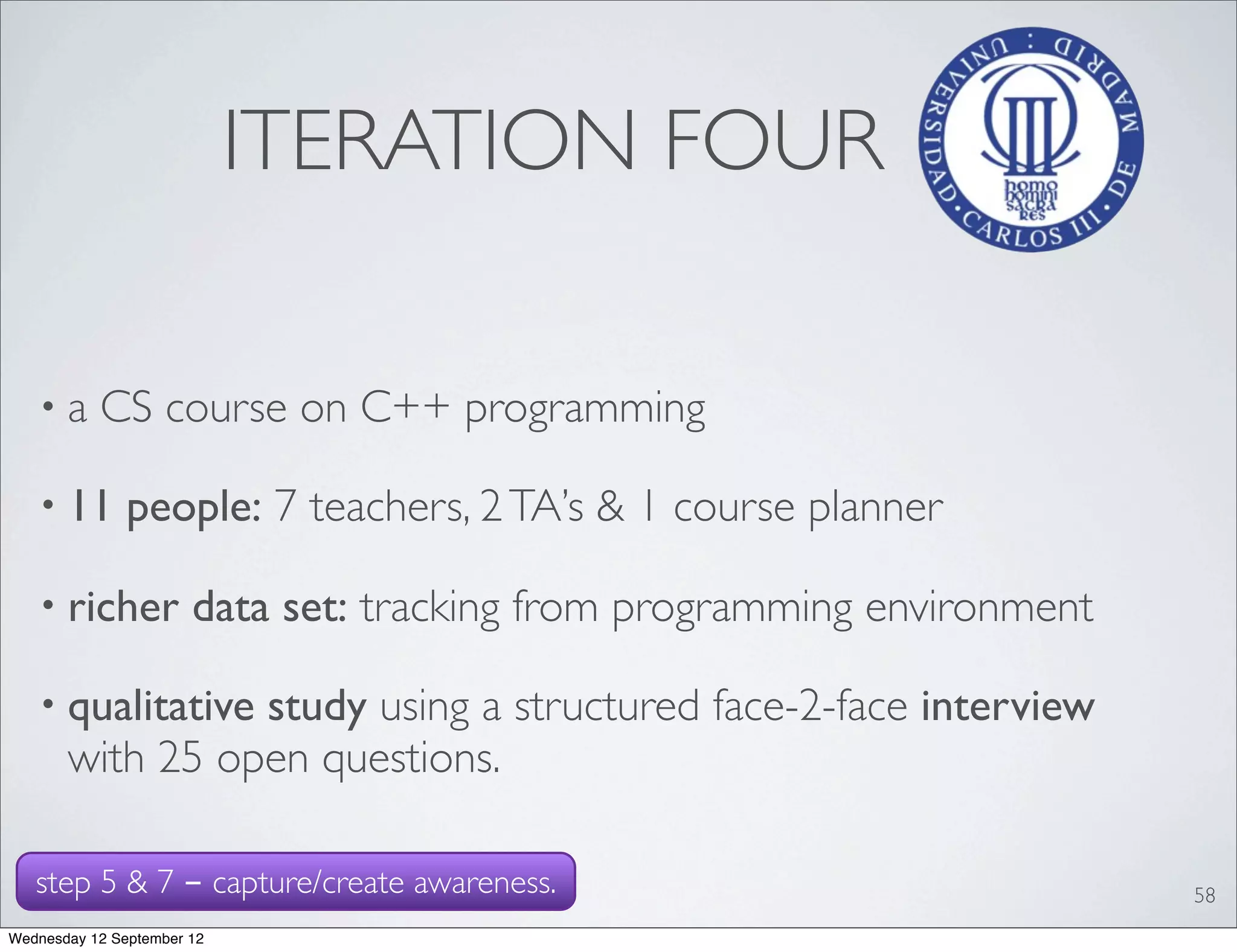 ITERATION FOUR

   •a      CS course on C++ programming

   • 11        people: 7 teachers, 2 TA’s & 1 course planner

   • richer            data set: tracking from programming environment

   • qualitative study using a structured face-2-face interview
       with 25 open questions.

   step 5 & 7 - capture/create awareness.                                58
Wednesday 12 September 12
 