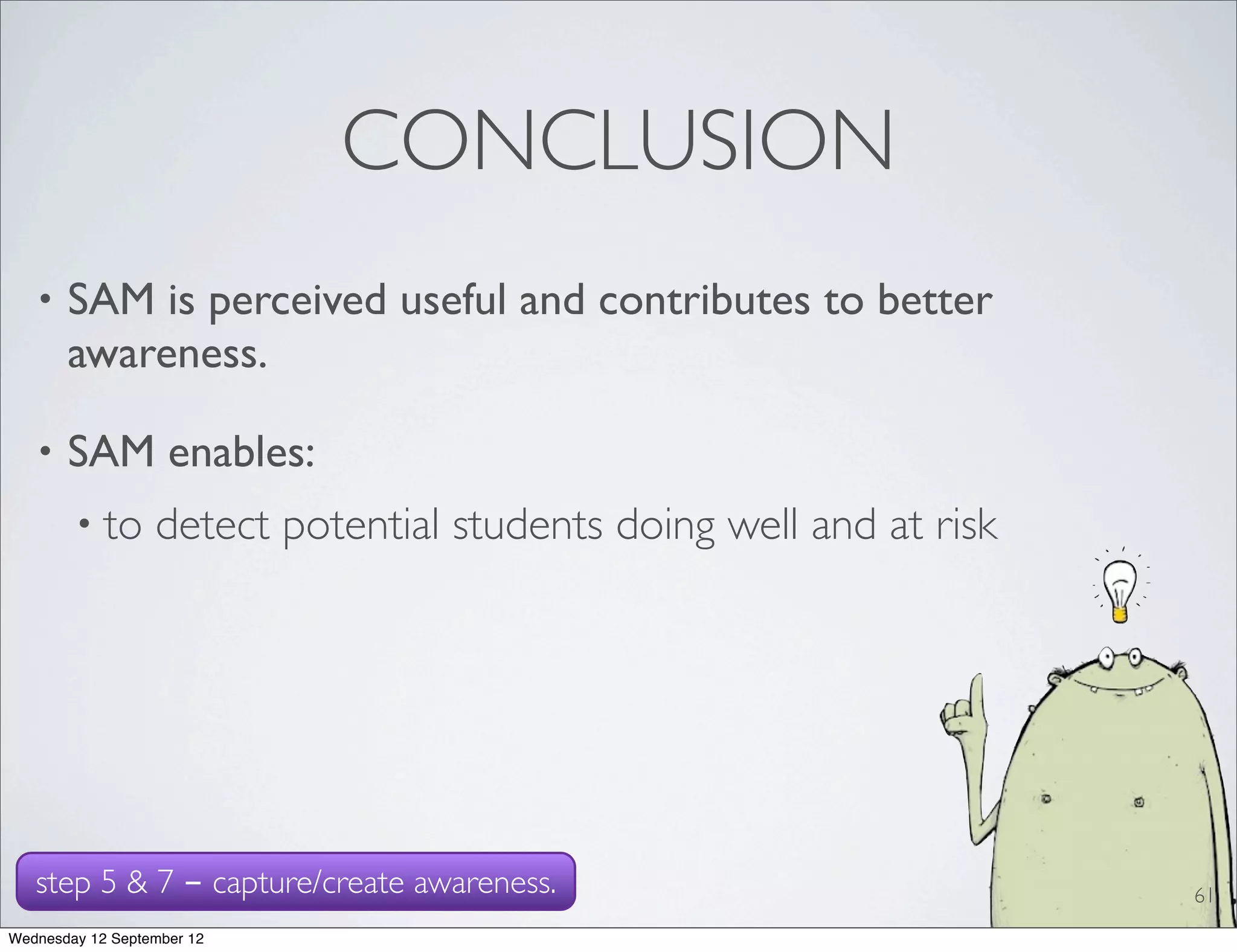 CONCLUSION
   •   SAM is perceived useful and contributes to better
       awareness.

   •   SAM enables:
        • to      detect potential students doing well and at risk




   step 5 & 7 - capture/create awareness.                            61
Wednesday 12 September 12
 